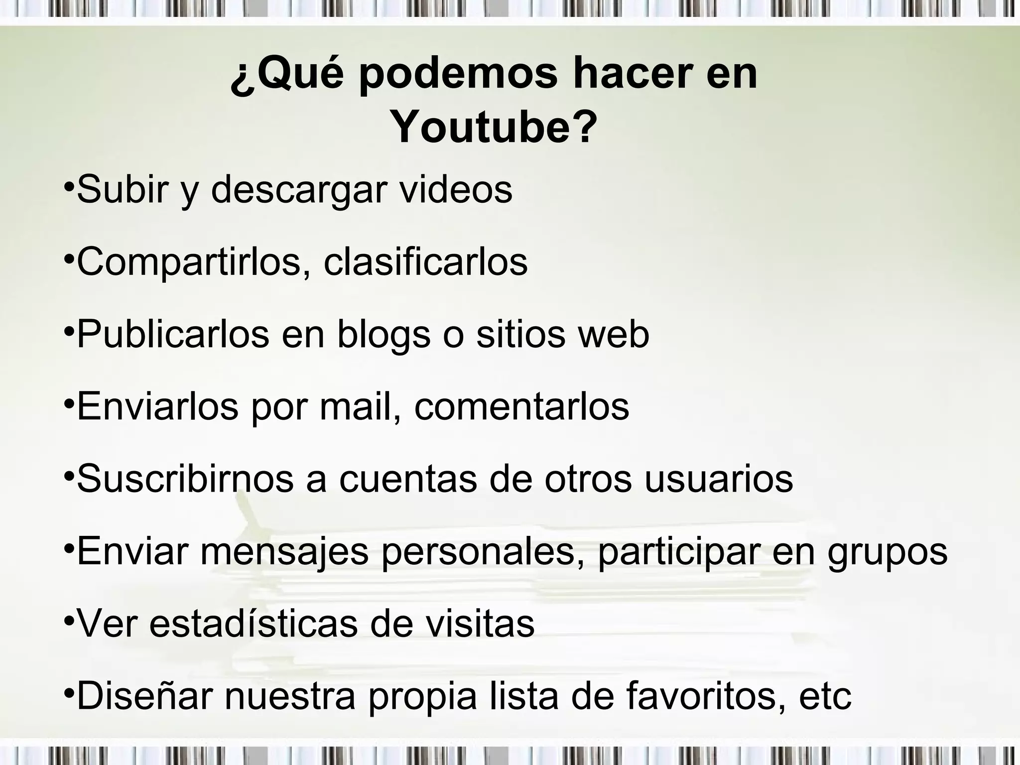 ¿Qué podemos hacer en Youtube? Subir y descargar videos Compartirlos, clasificarlos  Publicarlos en blogs o sitios web Enviarlos por mail, comentarlos Suscribirnos a cuentas de otros usuarios Enviar mensajes personales, participar en grupos  Ver estadísticas de visitas Diseñar nuestra propia lista de favoritos, etc 