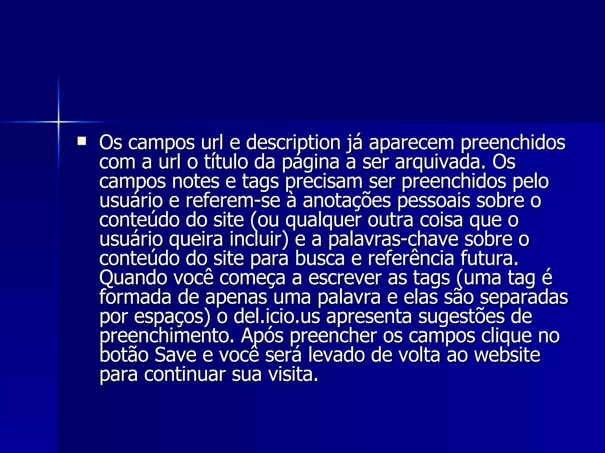 Os campos url e description já aparecem preenchidos com a url o título da página a ser arquivada. Os campos notes e tags precisam ser preenchidos pelo usuário e referem-se à anotações pessoais sobre o conteúdo do site (ou qualquer outra coisa que o usuário queira incluir) e a palavras-chave sobre o conteúdo do site para busca e referência futura. Quando você começa a escrever as tags (uma tag é formada de apenas uma palavra e elas são separadas por espaços) o del.icio.us apresenta sugestões de preenchimento. Após preencher os campos clique no botão Save e você será levado de volta ao website para continuar sua visita.  