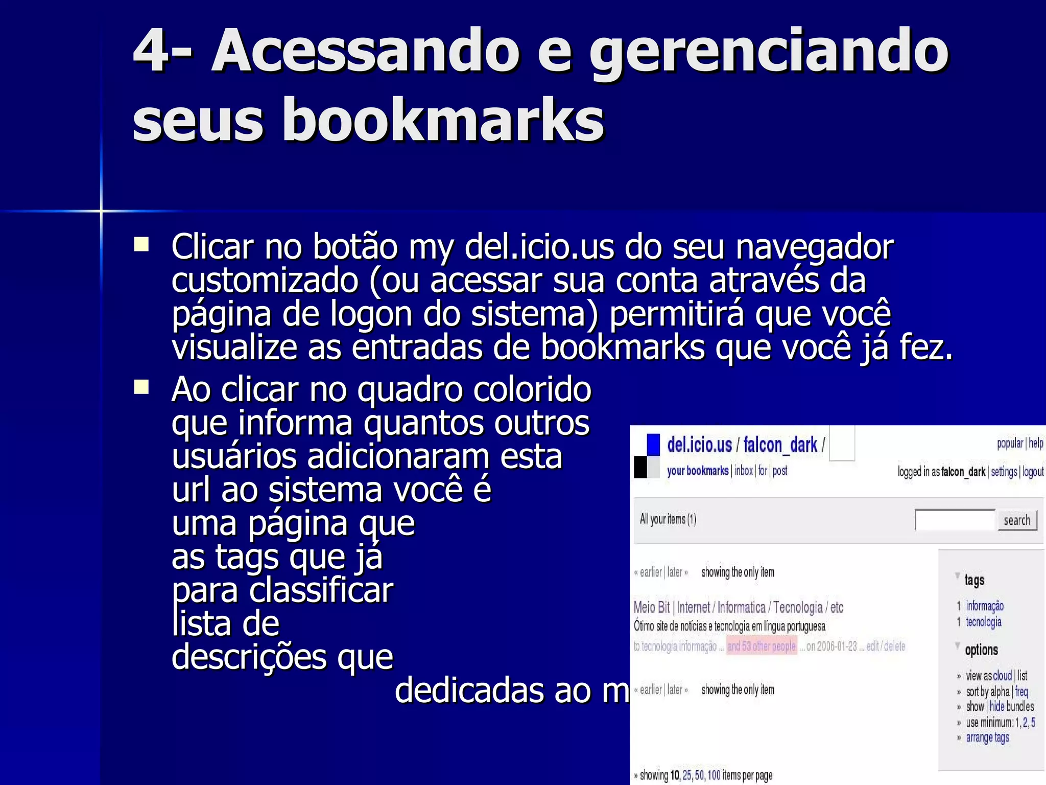 4- Acessando e gerenciando seus bookmarks Clicar no botão my del.icio.us do seu navegador customizado (ou acessar sua conta através da página de logon do sistema) permitirá que você visualize as entradas de bookmarks que você já fez.  Ao clicar no quadro colorido  que informa quantos outros  usuários adicionaram esta  mesma url ao sistema você é  levado à uma página que  informa todas as tags que já  foram usadas para classificar  esse site e à uma lista de  todas as descrições que  foram  dedicadas ao mesmo.  