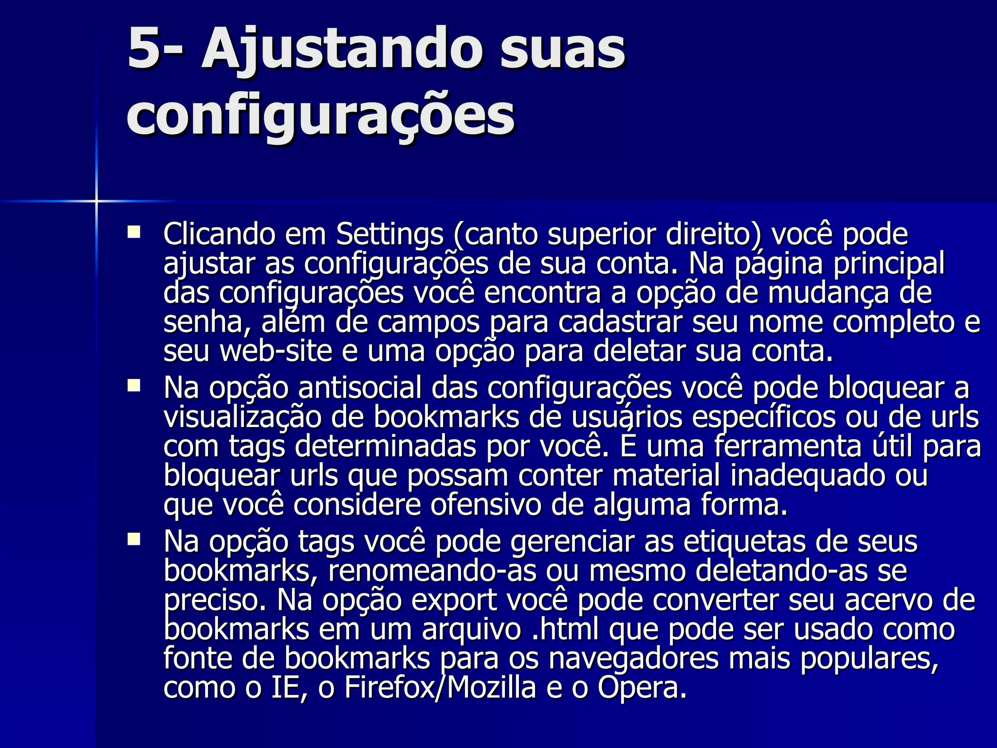5- Ajustando suas configurações Clicando em Settings (canto superior direito) você pode ajustar as configurações de sua conta. Na página principal das configurações você encontra a opção de mudança de senha, além de campos para cadastrar seu nome completo e seu web-site e uma opção para deletar sua conta.  Na opção antisocial das configurações você pode bloquear a visualização de bookmarks de usuários específicos ou de urls com tags determinadas por você. É uma ferramenta útil para bloquear urls que possam conter material inadequado ou que você considere ofensivo de alguma forma. Na opção tags você pode gerenciar as etiquetas de seus bookmarks, renomeando-as ou mesmo deletando-as se preciso. Na opção export você pode converter seu acervo de bookmarks em um arquivo .html que pode ser usado como fonte de bookmarks para os navegadores mais populares, como o IE, o Firefox/Mozilla e o Opera. 