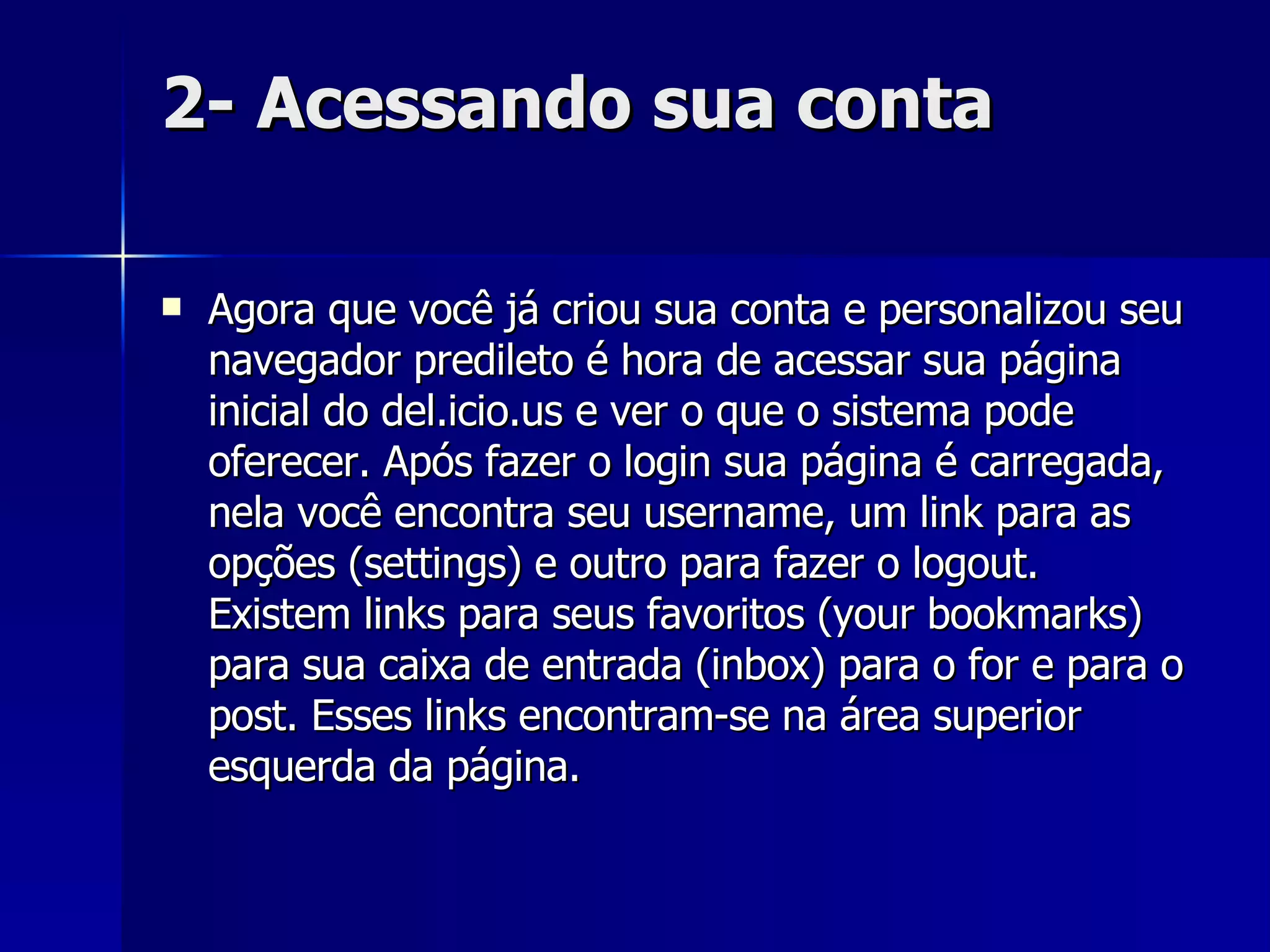 2- Acessando sua conta Agora que você já criou sua conta e personalizou seu navegador predileto é hora de acessar sua página inicial do del.icio.us e ver o que o sistema pode oferecer. Após fazer o login sua página é carregada, nela você encontra seu username, um link para as opções (settings) e outro para fazer o logout. Existem links para seus favoritos (your bookmarks) para sua caixa de entrada (inbox) para o for e para o post. Esses links encontram-se na área superior esquerda da página.  