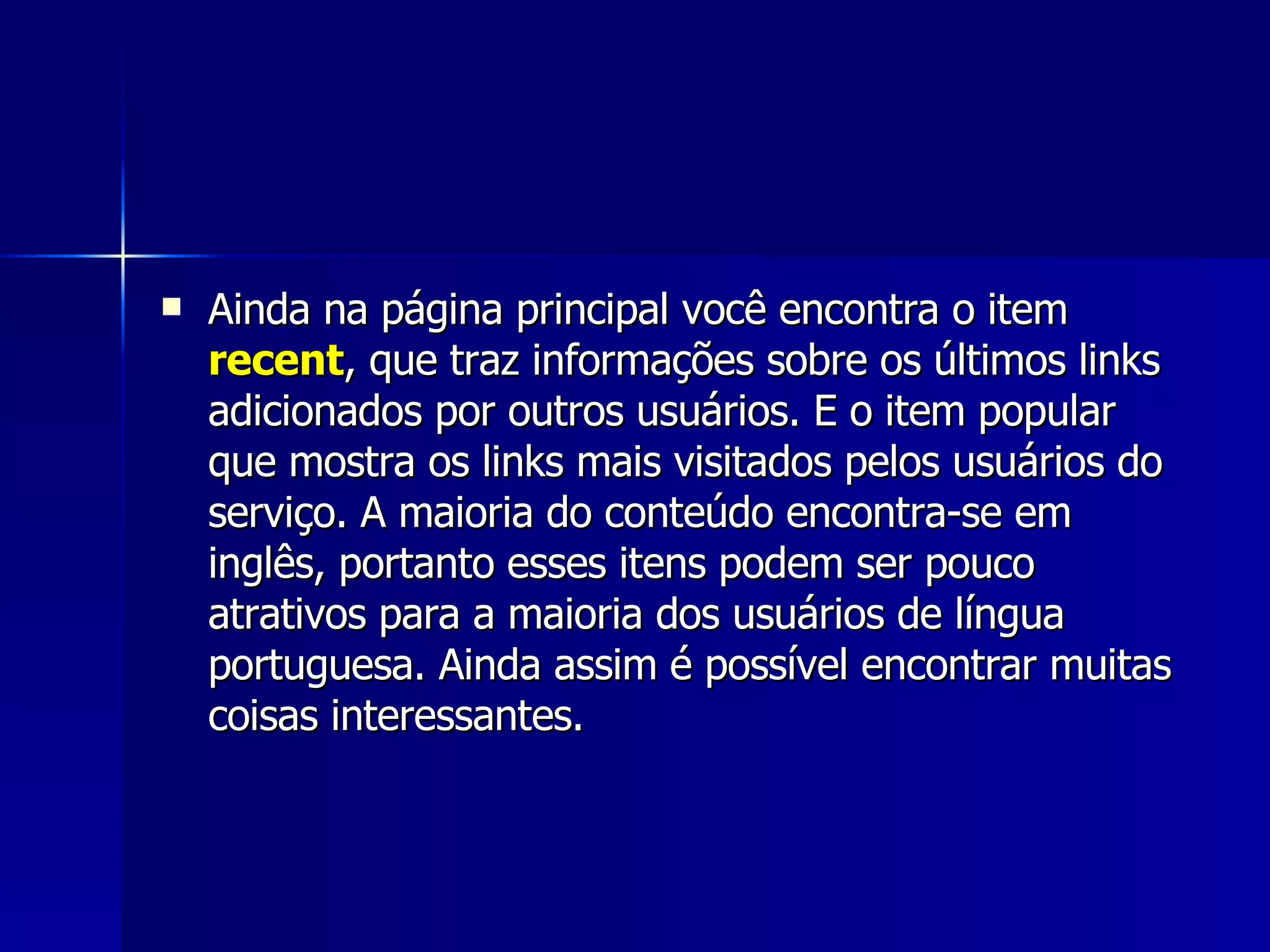 Ainda na página principal você encontra o item  recent , que traz informações sobre os últimos links adicionados por outros usuários. E o item popular que mostra os links mais visitados pelos usuários do serviço. A maioria do conteúdo encontra-se em inglês, portanto esses itens podem ser pouco atrativos para a maioria dos usuários de língua portuguesa. Ainda assim é possível encontrar muitas coisas interessantes. 