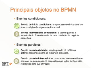  Eventos condicionais:
 Eventos paralelos:
11
Evento de início condicional: um processo se inicia quando
uma condição de negócio se torna real.
Evento intermediário condicional: é usado quando a
sequência do fluxo depende de uma condição de negócio
específica.
Evento paralelo de início: usado quando há múltiplos
gatilhos requeridos para se iniciar um processo.
Evento paralelo intermediário: quando um evento é ativado
por mais de uma causa. É necessário que todas tenham sido
realizadas para sua ativação.
 