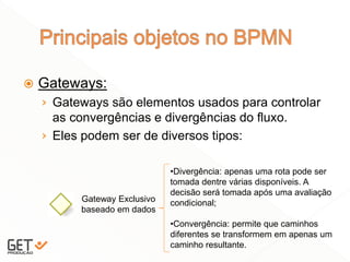  Gateways:
› Gateways são elementos usados para controlar
as convergências e divergências do fluxo.
› Eles podem ser de diversos tipos:
19
Gateway Exclusivo
baseado em dados
•Divergência: apenas uma rota pode ser
tomada dentre várias disponíveis. A
decisão será tomada após uma avaliação
condicional;
•Convergência: permite que caminhos
diferentes se transformem em apenas um
caminho resultante.
 