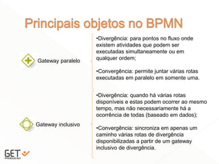 20
Gateway paralelo
•Divergência: para pontos no fluxo onde
existem atividades que podem ser
executadas simultaneamente ou em
qualquer ordem;
•Convergência: permite juntar várias rotas
executadas em paralelo em somente uma.
Gateway inclusivo
•Divergência: quando há várias rotas
disponíveis e estas podem ocorrer ao mesmo
tempo, mas não necessariamente há a
ocorrência de todas (baseado em dados);
•Convergência: sincroniza em apenas um
caminho várias rotas de divergência
disponibilizadas a partir de um gateway
inclusivo de divergência.
 