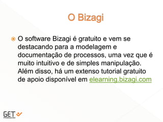  O software Bizagi é gratuito e vem se
destacando para a modelagem e
documentação de processos, uma vez que é
muito intuitivo e de simples manipulação.
Além disso, há um extenso tutorial gratuito
de apoio disponível em elearning.bizagi.com
25
 