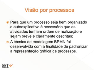  Para que um processo seja bem organizado
e autoexplicativo é necessário que as
atividades tenham ordem de realização e
sejam breve e claramente descritas;
 A técnica de modelagem BPMN foi
desenvolvida com a finalidade de padronizar
a representação gráfica de processos.
 