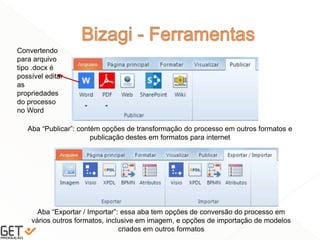 41
Aba “Publicar”: contém opções de transformação do processo em outros formatos e
publicação destes em formatos para internet
Aba “Exportar / Importar”: essa aba tem opções de conversão do processo em
vários outros formatos, inclusive em imagem, e opções de importação de modelos
criados em outros formatos
Convertendo
para arquivo
tipo .docx é
possível editar
as
propriedades
do processo
no Word
 