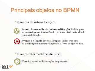  Eventos de intensificação:
 Evento intermediário de link:
14
Evento intermediário de intensificação: indica que o
processo deve ser intensificado para um nível mais alto de
responsabilidade.
Evento de fim de intensificação: indica que uma
intensificação é necessária quando o fluxo chegar ao fim.
Permite conectar duas seções do processo
 