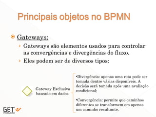  Gateways:
› Gateways são elementos usados para controlar
as convergências e divergências do fluxo.
› Eles podem ser de diversos tipos:
19
Gateway Exclusivo
baseado em dados
•Divergência: apenas uma rota pode ser
tomada dentre várias disponíveis. A
decisão será tomada após uma avaliação
condicional;
•Convergência: permite que caminhos
diferentes se transformem em apenas
um caminho resultante.
 