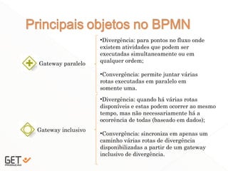 20
Gateway paralelo
•Divergência: para pontos no fluxo onde
existem atividades que podem ser
executadas simultaneamente ou em
qualquer ordem;
•Convergência: permite juntar várias
rotas executadas em paralelo em
somente uma.
Gateway inclusivo
•Divergência: quando há várias rotas
disponíveis e estas podem ocorrer ao mesmo
tempo, mas não necessariamente há a
ocorrência de todas (baseado em dados);
•Convergência: sincroniza em apenas um
caminho várias rotas de divergência
disponibilizadas a partir de um gateway
inclusivo de divergência.
 