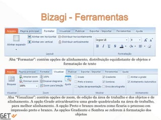 39
Aba “Formatar”: contém opções de alinhamento, distribuição equidistante de objetos e
formatação de texto
Aba “Visualizar”: contém opções de zoom, de edição da área de trabalho e dos objetos e de
alinhamento. A opção Grade ativa/desativa uma grade quadriculada na área de trabalho,
para melhor alinhamento. A opção Preto e branco mostra como ficaria o processo em
impressão preto e branco. As opções Gradiente e Sombra se referem à formatação dos
objetos
 
