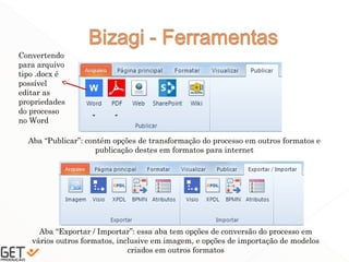 41
Aba “Publicar”: contém opções de transformação do processo em outros formatos e
publicação destes em formatos para internet
Aba “Exportar / Importar”: essa aba tem opções de conversão do processo em
vários outros formatos, inclusive em imagem, e opções de importação de modelos
criados em outros formatos
Convertendo
para arquivo
tipo .docx é
possível
editar as
propriedades
do processo
no Word
 