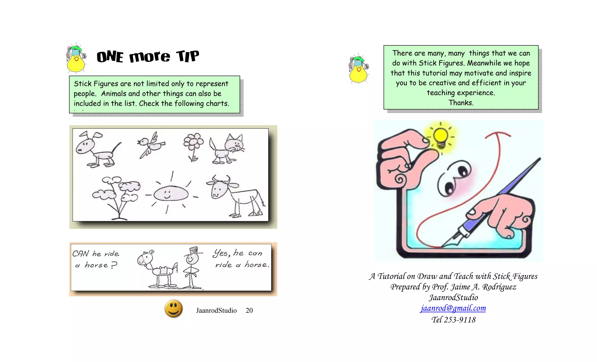 ONE more TIP                                             There are many, many things that we can
                                                                do with Stick Figures. Meanwhile we hope
                                                                that this tutorial may motivate and inspire
Stick Figures are not limited only to represent                   you to be creative and efficient in your
people. Animals and other things can also be                               teaching experience.
included in the list. Check the following charts.                                 Thanks.
below.




                                                           A Tutorial on Draw and Teach with Stick Figures
                                                                Prepared by Prof. Jaime A. Rodríguez
                                                                             JaanrodStudio
                                      JaanrodStudio   20                  jaanrod@gmail.com
                                                                              Tel 253-9118
 