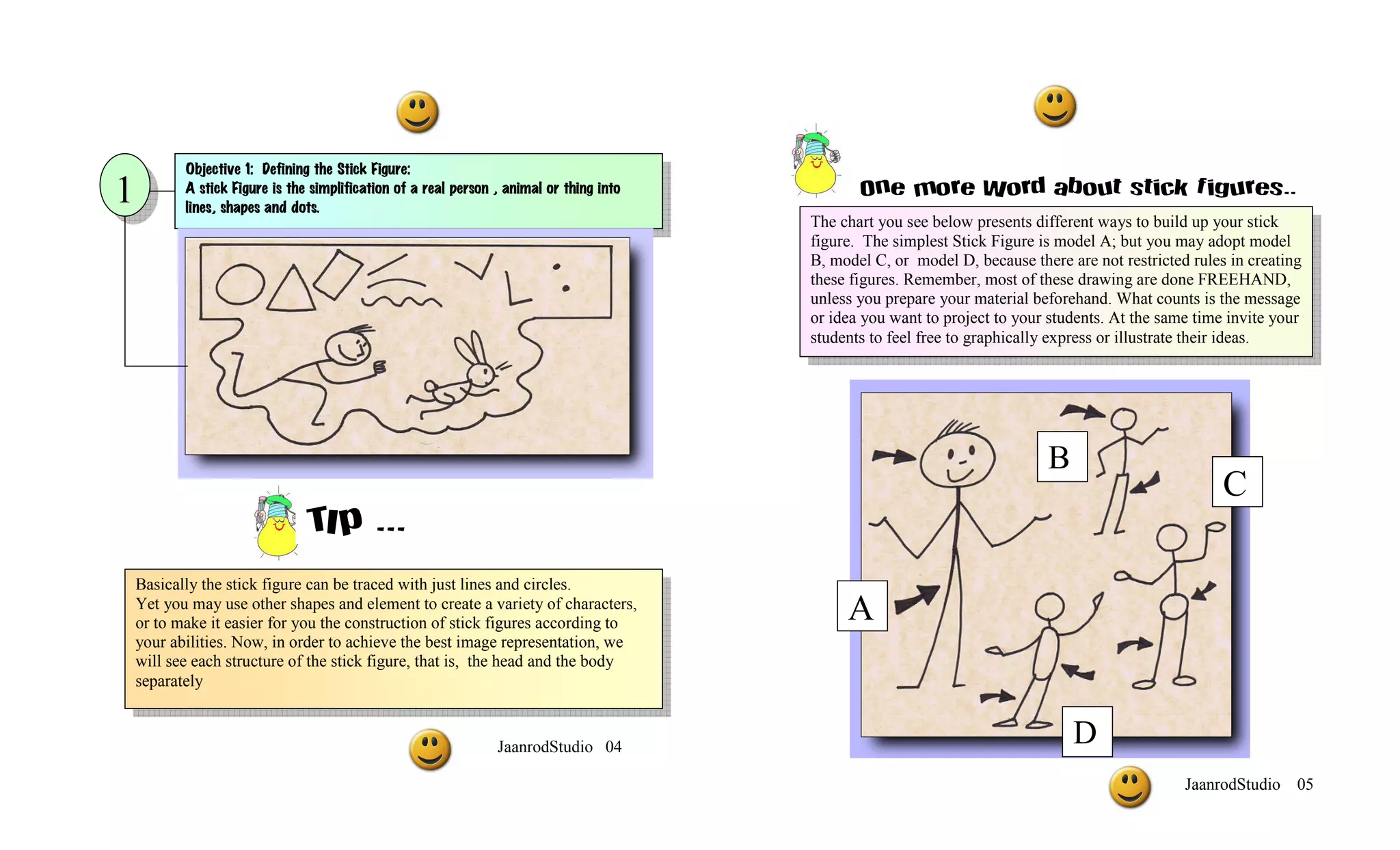Objective 1: Defining the Stick Figure:
1          A stick Figure is the simplification of a real person , animal or thing into          One more Word about stick figures..
           lines, shapes and dots.
                                                                                          The chart you see below presents different ways to build up your stick
                                                                                          figure. The simplest Stick Figure is model A; but you may adopt model
                                                                                          B, model C, or model D, because there are not restricted rules in creating
                                                                                          these figures. Remember, most of these drawing are done FREEHAND,
                                                                                          unless you prepare your material beforehand. What counts is the message
                                                                                          or idea you want to project to your students. At the same time invite your
                                                                                          students to feel free to graphically express or illustrate their ideas.




                                                                                                                             B
                                                                                                                                                        C
                                TIp ...
                                ¡¡
    Basically the stick figure can be traced with just lines and circles.
    Yet you may use other shapes and element to create a variety of characters,
    or to make it easier for you the construction of stick figures according to                A
    your abilities. Now, in order to achieve the best image representation, we
    will see each structure of the stick figure, that is, the head and the body
    separately


                                                                 JaanrodStudio 04
                                                                                                                                 D
                                                                                                                                                  JaanrodStudio 05
 