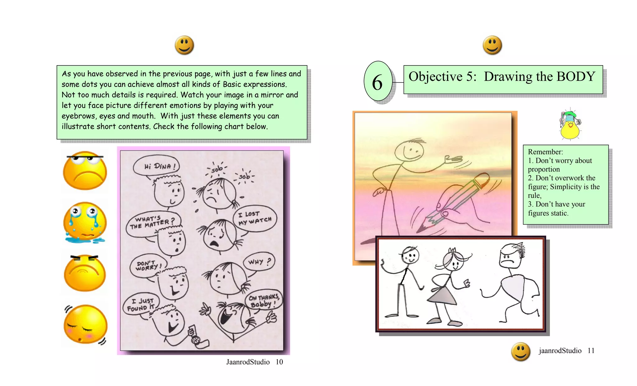 As you have observed in the previous page, with just a few lines and
                                                                           Objective 5: Drawing the BODY
some dots you can achieve almost all kinds of Basic expressions.
Not too much details is required. Watch your image in a mirror and
                                                                       6
let you face picture different emotions by playing with your
eyebrows, eyes and mouth. With just these elements you can
illustrate short contents. Check the following chart below.


                                                                                             Remember:
                                                                                             1. Don’t worry about
                                                                                             proportion
                                                                                             2. Don’t overwork the
                                                                                             figure; Simplicity is the
                                                                                             rule,
                                                                                             3. Don’t have your
                                                                                             figures static.




                                                                                                jaanrodStudio 11
                                              JaanrodStudio 10
 