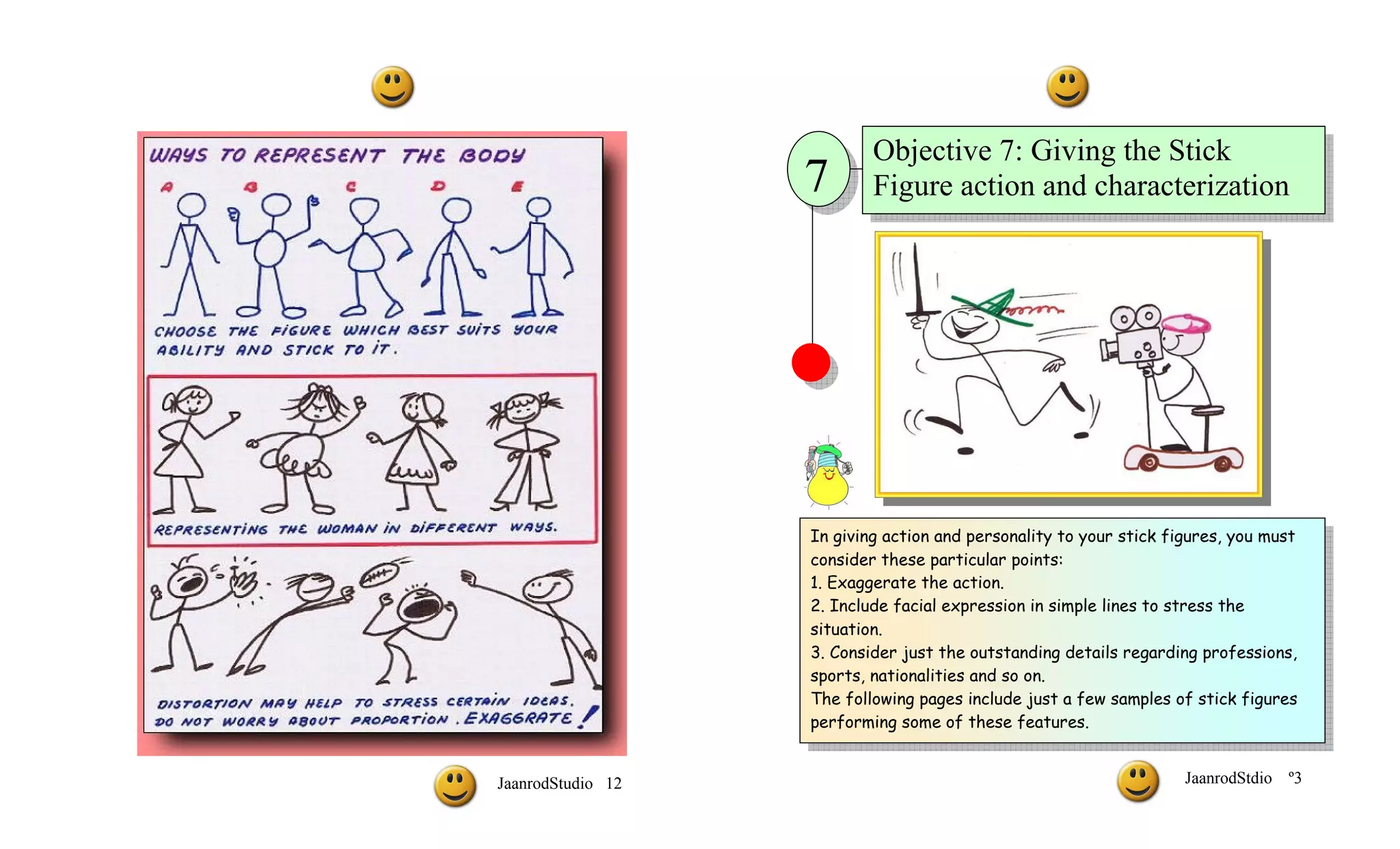 Objective 7: Giving the Stick
                   7       Figure action and characterization




                   In giving action and personality to your stick figures, you must
                   consider these particular points:
                   1. Exaggerate the action.
                   2. Include facial expression in simple lines to stress the
                   situation.
                   3. Consider just the outstanding details regarding professions,
                   sports, nationalities and so on.
                   The following pages include just a few samples of stick figures
                   performing some of these features.


JaanrodStudio 12                                                    JaanrodStdio   º3
 