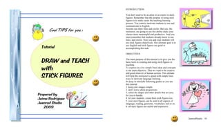 INTRODUCTION

                            You don't need to be an artist or an expert in stick-
                            figures. Remember that the purpose in using stick
                            figures is to make easier the teaching learning
                            process. You want to motivate students to use and
                            communicate in English.
      Cool TIPS for you !   Anyone can draw lines and circles. But you, the
                            instructor, are going to use this ability make your
                            classes more meaningful and productive. And you
                            must remember that students already know to use
                            lines, and circles. Now you and your students will
                            use stick figures objectively. Our ultimate goal is to
  Tutorial                  use English and stick figures are good in
                            accomplishing this task.

                            OBJECTIVES


  DRAW and TEACH            The main purpose of this tutorial is to give you the
                            basic tools in creating and using stick-figures in
                            teaching.
  with                      To express in a few simple lines ideas and concepts
                            is our main objective. Thus we want to be creative

  STICK FIGURES
                            and good observer of human actions. This attitude
                            will help the instructor to grasp with simple lines
                            ways to motivate language learning.
                            So keep in mind the following guides as you use
                            this tutorial:
                            1. keep your images simple.
                            2. don't worry about proportions.
                            3. select the shapes and other details that are easy
Prepared by                 for you to handle.
Jaime Rodriguez             4. let your students create their stick figures too.
                            5. your stick figures can be used in all aspects of
Jaanrod Studio              language, reading, grammar, vocabulary and so on.
   2009                     6. all stick figures are useful and expressive.



                                                                                     JaanrodStudio 01
 