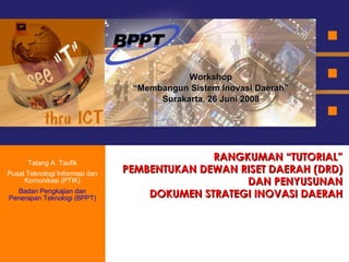 RANGKUMAN “TUTORIAL” PEMBENTUKAN DEWAN RISET DAERAH (DRD) DAN PENYUSUNAN DOKUMEN STRATEGI INOVASI DAERAH Workshop “ Membangun Sistem Inovasi Daerah” Surakarta, 26 Juni 2008 Tatang A. Taufik Pusat Teknologi Informasi dan Komunikasi (PTIK) Badan Pengkajian dan Penerapan Teknologi (BPPT) 