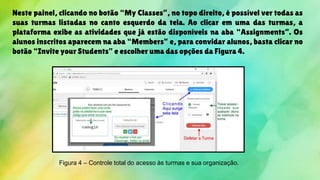 Neste painel, clicando no botão “My Classes”, no topo direito, é possível ver todas as
suas turmas listadas no canto esquerdo da tela. Ao clicar em uma das turmas, a
plataforma exibe as atividades que já estão disponíveis na aba “Assignments”. Os
alunos inscritos aparecem na aba “Members” e, para convidar alunos, basta clicar no
botão “Invite your Students” e escolher uma das opções da Figura 4.
Figura 4 – Controle total do acesso às turmas e sua organização.
 