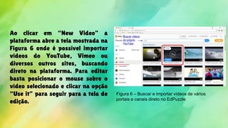 Ao clicar em “New Video” a
plataforma abre a tela mostrada na
Figura 6 onde é possível importar
vídeos do YouTube, Vimeo ou
diversos outros sites, buscando
direto na plataforma. Para editar
basta posicionar o mouse sobre o
vídeo selecionado e clicar na opção
“Use it” para seguir para a tela de
edição.
Figura 6 – Buscar e importar vídeos de vários
portais e canais direto no EdPuzzle
 