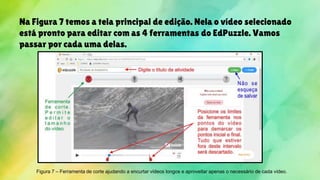 Na Figura 7 temos a tela principal de edição. Nela o vídeo selecionado
está pronto para editar com as 4 ferramentas do EdPuzzle. Vamos
passar por cada uma delas.
Figura 7 – Ferramenta de corte ajudando a encurtar vídeos longos e aproveitar apenas o necessário de cada vídeo.
 