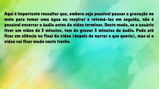 Aqui é importante ressaltar que, embora seja possível pausar a gravação no
meio para tomar uma água ou respirar e retomá-las em seguida, não é
possível encerrar o áudio antes do vídeo terminar. Deste modo, se o usuário
tiver um vídeo de 5 minutos, tem de gravar 5 minutos de áudio. Pode até
ficar em silêncio no final do vídeo (depois de narrar o que queria), mas aí o
vídeo vai ficar mudo neste trecho.
 