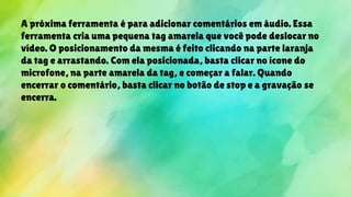 A próxima ferramenta é para adicionar comentários em áudio. Essa
ferramenta cria uma pequena tag amarela que você pode deslocar no
vídeo. O posicionamento da mesma é feito clicando na parte laranja
da tag e arrastando. Com ela posicionada, basta clicar no ícone do
microfone, na parte amarela da tag, e começar a falar. Quando
encerrar o comentário, basta clicar no botão de stop e a gravação se
encerra.
 