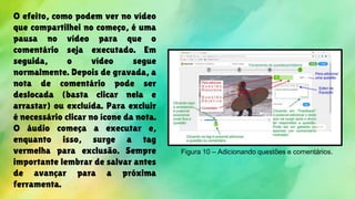 O efeito, como podem ver no vídeo
que compartilhei no começo, é uma
pausa no vídeo para que o
comentário seja executado. Em
seguida, o vídeo segue
normalmente. Depois de gravada, a
nota de comentário pode ser
deslocada (basta clicar nela e
arrastar) ou excluída. Para excluir
é necessário clicar no ícone da nota.
O áudio começa a executar e,
enquanto isso, surge a tag
vermelha para exclusão. Sempre
importante lembrar de salvar antes
de avançar para a próxima
ferramenta.
Figura 10 – Adicionando questões e comentários.
 