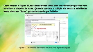 Como mostra a Figura 11, essa ferramenta conta com um editor de equações bem
intuitivo e simples de usar. Quando concluir a adição de notas e atividades
basta clicar em “Save” para salvar tudo que foi feito.
Figura 11 – Excelente ferramenta intuitiva para digitar equações.
 