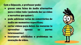 Com o Edpuzzle, o professor pode:
● gravar uma faixa de áudio alternativa
para o vídeo todo (podendo dar ao vídeo
a narrativa que quiser);
● pode adicionar notas de comentários de
áudio em momentos específicos;
● cortar vídeos para deixá-los menores (e
aproveitar apenas as partes
interessantes)
● incorporar atividades e problemas na
execução do vídeo.
 