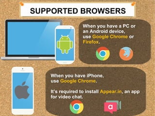 SUPPORTED BROWSERS 
When you have a PC or 
an Android device, 
use Google Chrome or 
Firefox. 
When you have a PC or 
an Android device, 
use Google Chrome or 
Firefox. 
When you have iPhone, 
use Google Chrome. 
Its required to install Appear.in, an app 
for video chat. 
When you have iPhone, 
use Google Chrome. 
Its required to install Appear.in, an app 
for video chat. 
 