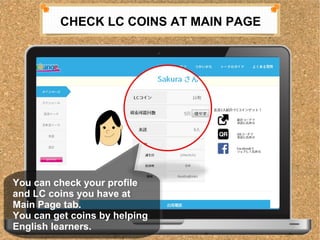 CHECK LC COINS AT MAIN PAGE 
You can check your profile 
and LC coins you have at 
Main Page tab. 
You can get coins by helping 
English learners. 
You can check your profile 
and LC coins you have at 
Main Page tab. 
You can get coins by helping 
English learners. 
 