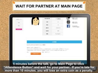 WAIT FOR PARTNER AT MAIN PAGE 
5 minutes before the talk, go to Main Page to click 
5 minutes before the talk, go to Main Page to click 
Attendance Button and wait for your partner. If youre late for 
more than 10 minutes, you will lose an extra coin as a penalty. 
Attendance Button and wait for your partner. If youre late for 
more than 10 minutes, you will lose an extra coin as a penalty. 
 