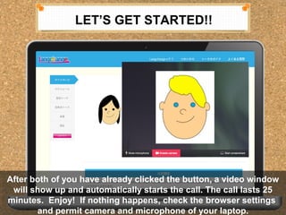 LETS GET STARTED!! 
After both of you have already clicked the button, a video window 
will show up and automatically starts the call. The call lasts 25 
minutes. Enjoy! If nothing happens, check the browser settings 
After both of you have already clicked the button, a video window 
will show up and automatically starts the call. The call lasts 25 
minutes. Enjoy! If nothing happens, check the browser settings 
and permit camera and microphone of your laptop. 
and permit camera and microphone of your laptop. 
 