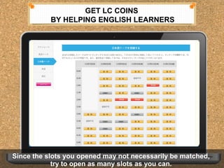 GET LC COINS 
BY HELPING ENGLISH LEARNERS 
Since the slots you opened may not necessarily be matched, 
Since the slots you opened may not necessarily be matched, 
try to open as many slots as you can. 
try to open as many slots as you can. 
 