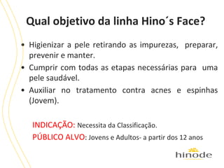 Qual objetivo da linha Hino´s Face?
• Higienizar a pele retirando as impurezas, preparar,
prevenir e manter.
• Cumprir com todas as etapas necessárias para uma
pele saudável.
• Auxiliar no tratamento contra acnes e espinhas
(Jovem).
INDICAÇÃO: Necessita da Classificação.
PÚBLICO ALVO: Jovens e Adultos- a partir dos 12 anos

 