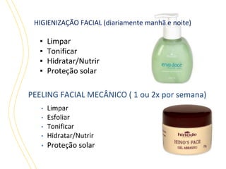HIGIENIZAÇÃO FACIAL (diariamente manhã e noite)

▪
▪
▪
▪

Limpar
Tonificar
Hidratar/Nutrir
Proteção solar

PEELING FACIAL MECÂNICO ( 1 ou 2x por semana)

▪

Limpar
Esfoliar
Tonificar
Hidratar/Nutrir

▪

Proteção solar

▪
▪
▪

 