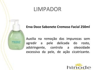 LIMPADOR
Erva Doce Sabonete Cremoso Facial 250ml
Auxilia na remoção das impurezas sem
agredir a pele delicada do rosto,
adstringente, controla a oleosidade
excessiva da pele, de ação cicatrizante.

 