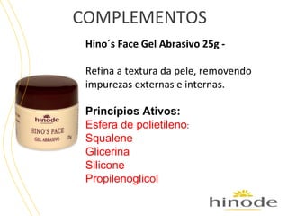 COMPLEMENTOS
Hino´s Face Gel Abrasivo 25g Refina a textura da pele, removendo
impurezas externas e internas.
Princípios Ativos:
Esfera de polietileno:
Squalene
Glicerina
Silicone
Propilenoglicol

 