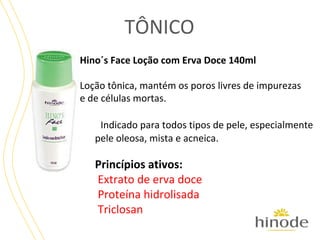 TÔNICO
Hino´s Face Loção com Erva Doce 140ml
Loção tônica, mantém os poros livres de impurezas
e de células mortas.
Indicado para todos tipos de pele, especialmente
pele oleosa, mista e acneica.

Princípios ativos:
Extrato de erva doce
Proteína hidrolisada
Triclosan

 