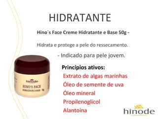 HIDRATANTE
Hino´s Face Creme Hidratante e Base 50g Hidrata e protege a pele do ressecamento.

- Indicado para pele jovem.
Princípios ativos:
Extrato de algas marinhas
Óleo de semente de uva
Óleo mineral
Propilenoglicol
Alantoína

 