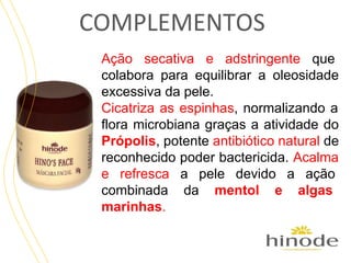 COMPLEMENTOS
Ação secativa e adstringente que
colabora para equilibrar a oleosidade
excessiva da pele.
Cicatriza as espinhas, normalizando a
flora microbiana graças a atividade do
Própolis, potente antibiótico natural de
reconhecido poder bactericida. Acalma
e refresca a pele devido a ação
combinada da mentol e algas
marinhas.

 