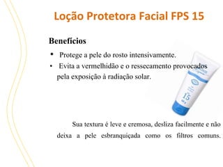 Loção Protetora Facial FPS 15
Benefícios

•

Protege a pele do rosto intensivamente.
• Evita a vermelhidão e o ressecamento provocados
pela exposição à radiação solar.

Sua textura é leve e cremosa, desliza facilmente e não
deixa a pele esbranquiçada como os filtros comuns.

 