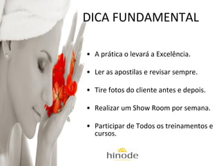 DICA FUNDAMENTAL
• A prática o levará a Excelência.
• Ler as apostilas e revisar sempre.
• Tire fotos do cliente antes e depois.
• Realizar um Show Room por semana.
• Participar de Todos os treinamentos e
cursos.

 