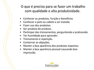 O que é preciso para se fazer um trabalho
com qualidade e alta produtividade.
•
•
•
•
•
•
•
•
•
•

Conhecer os produtos, função e benefícios
Conhecer a pele ou cabelo a ser tratada.
Fazer uso dos produtos.
Ser produto do produto.
Participar dos treinamentos, perguntando e praticando.
Ter humildade para aprender.
Treinamento é repetição.
Contornar as objeções.
Manter a boa aparência dos produtos expostos.
Manter a boa aparência pessoal causando boa
impressão.

 