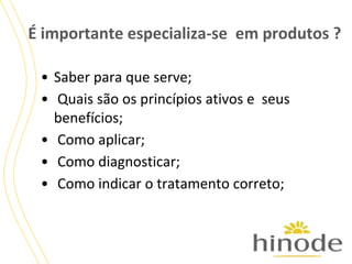 É importante especializa-se em produtos ?
• Saber para que serve;
• Quais são os princípios ativos e seus
benefícios;
• Como aplicar;
• Como diagnosticar;
• Como indicar o tratamento correto;

 