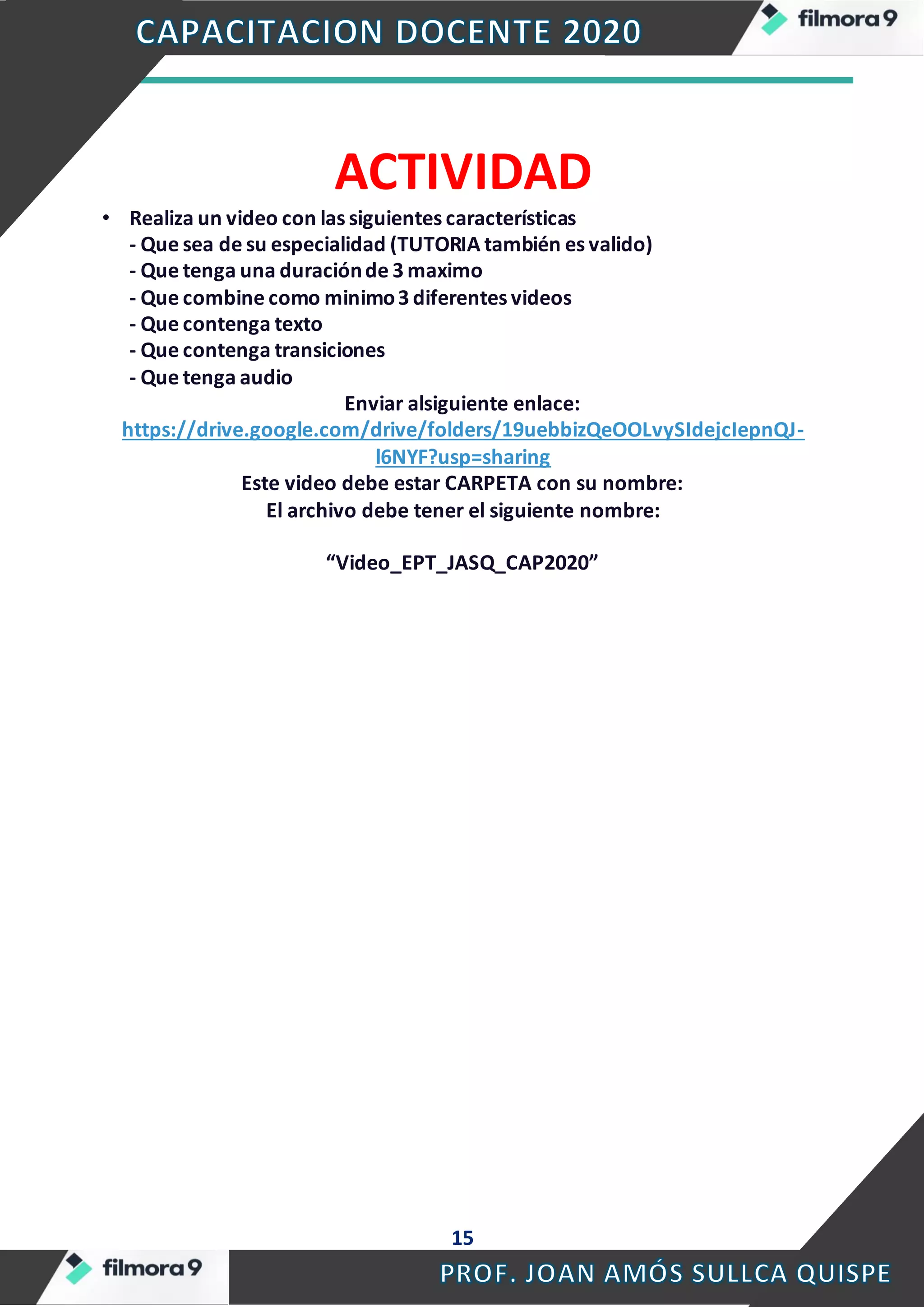 15
ACTIVIDAD
• Realiza un video con las siguientes características
- Que sea de su especialidad (TUTORIA también es valido)
- Que tenga una duraciónde 3 maximo
- Que combine como minimo3 diferentes videos
- Que contenga texto
- Que contenga transiciones
- Que tenga audio
Enviar alsiguiente enlace:
https://drive.google.com/drive/folders/19uebbizQeOOLvySIdejcIepnQJ-
l6NYF?usp=sharing
Este video debe estar CARPETA con su nombre:
El archivo debe tener el siguiente nombre:
“Video_EPT_JASQ_CAP2020”
 