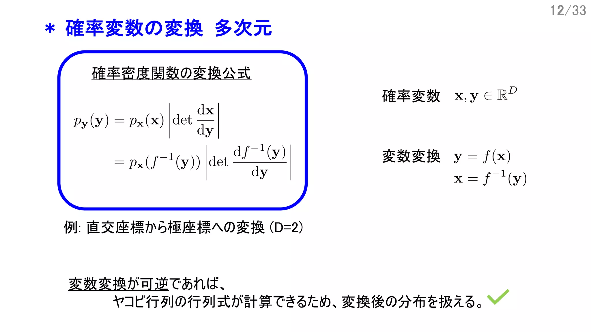 12/33
* 確率変数の変換 多次元
確率変数
変数変換
確率密度関数の変換公式
例: 直交座標から極座標への変換 (D=2)
変数変換が可逆であれば、
ヤコビ行列の行列式が計算できるため、変換後の分布を扱える。
 