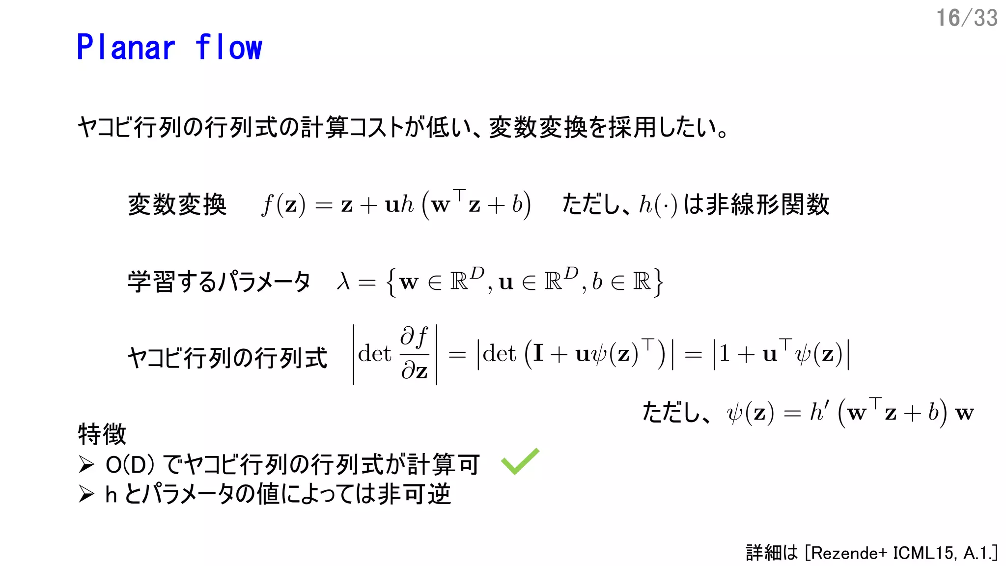 16/33
特徴
Ø O(D) でヤコビ行列の行列式が計算可
Ø h とパラメータの値によっては非可逆
Planar flow
ヤコビ行列の行列式の計算コストが低い、変数変換を採用したい。
変数変換
学習するパラメータ
ヤコビ行列の行列式
ただし、
ただし、 は非線形関数
詳細は [Rezende+ ICML15, A.1.]
 
